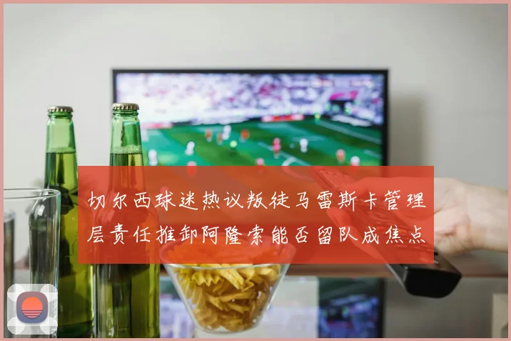 切尔西球迷热议叛徒马雷斯卡管理层责任推卸阿隆索能否留队成焦点