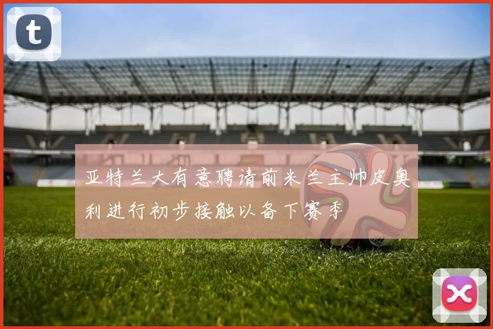 亚特兰大有意聘请前米兰主帅皮奥利进行初步接触以备下赛季