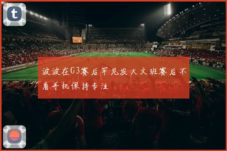 波波在G3赛后罕见发火文班赛后不看手机保持专注