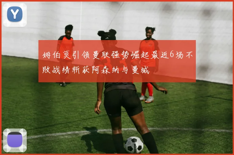 姆伯莫引领曼联强势崛起最近6场不败战绩斩获阿森纳与曼城