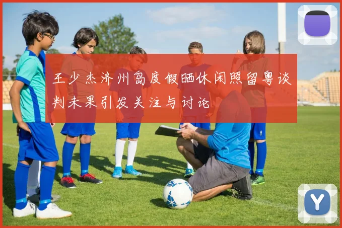 王少杰济州岛度假晒休闲照留粤谈判未果引发关注与讨论