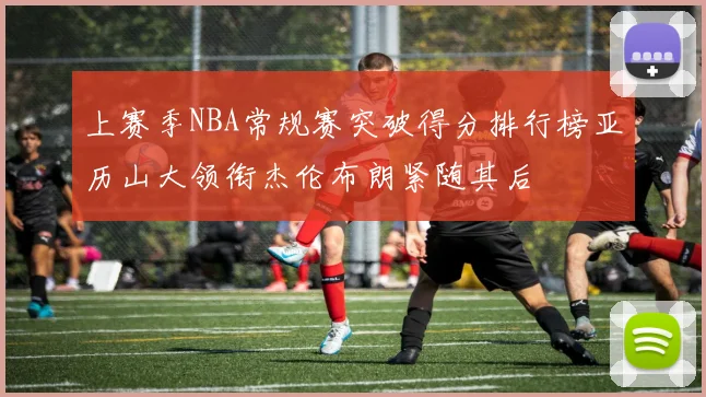 上赛季NBA常规赛突破得分排行榜亚历山大领衔杰伦布朗紧随其后