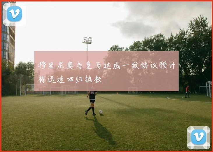 穆里尼奥与皇马达成一致协议预计将迅速回归执教