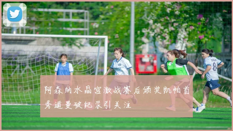 阿森纳水晶宫激战赛后颁奖凯帕首秀道曼破纪录引关注