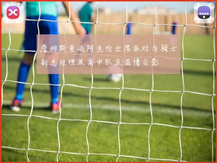 詹姆斯重返阿克伦出席派对与骑士副总经理及高中队友温情合影