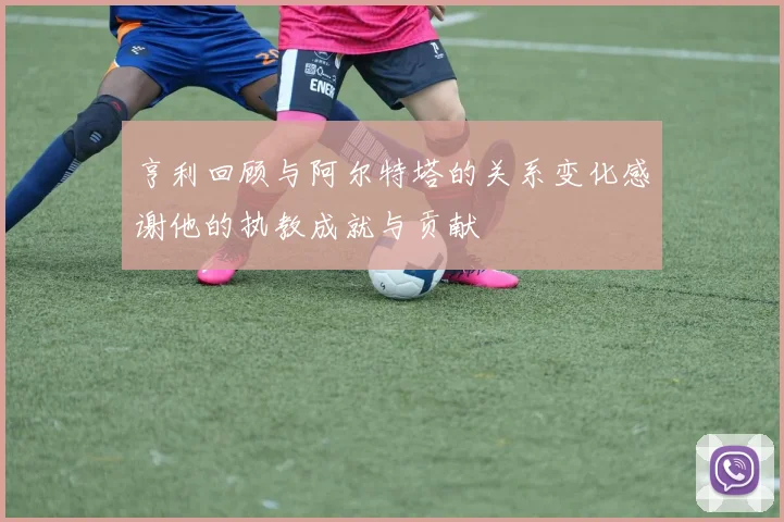 亨利回顾与阿尔特塔的关系变化感谢他的执教成就与贡献