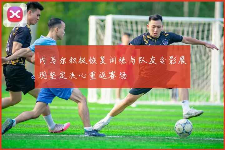 内马尔积极恢复训练与队友合影展现坚定决心重返赛场