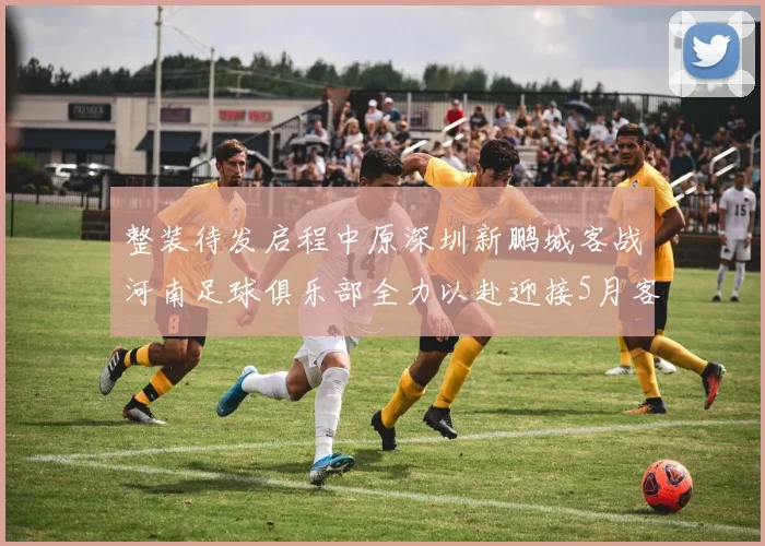 整装待发启程中原深圳新鹏城客战河南足球俱乐部全力以赴迎接5月客场挑战