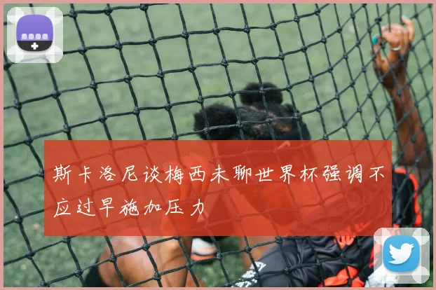 斯卡洛尼谈梅西未聊世界杯强调不应过早施加压力