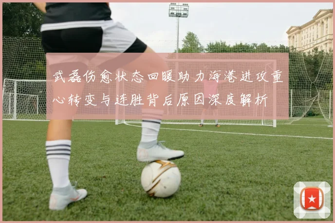 武磊伤愈状态回暖助力海港进攻重心转变与连胜背后原因深度解析
