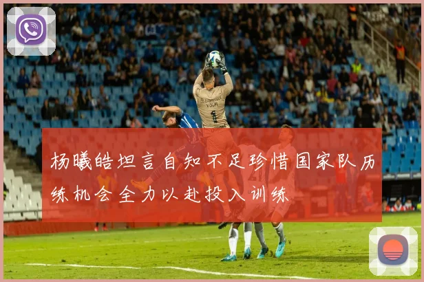 杨曦皓坦言自知不足珍惜国家队历练机会全力以赴投入训练