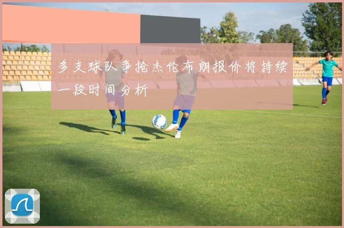 多支球队争抢杰伦布朗报价将持续一段时间分析