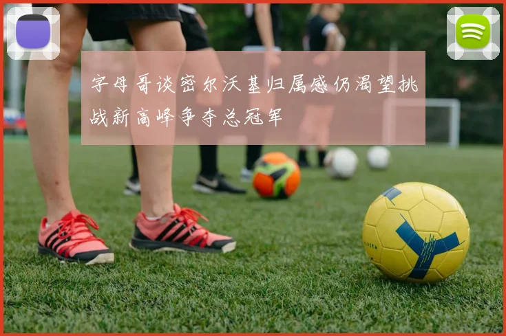 字母哥谈密尔沃基归属感仍渴望挑战新高峰争夺总冠军