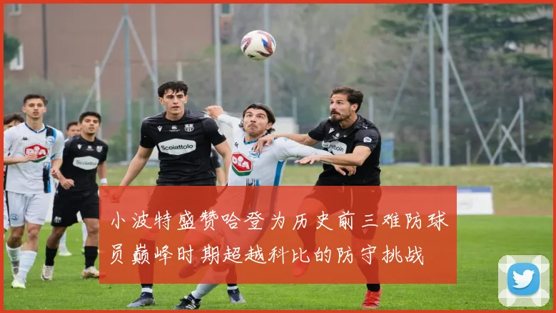 小波特盛赞哈登为历史前三难防球员巅峰时期超越科比的防守挑战