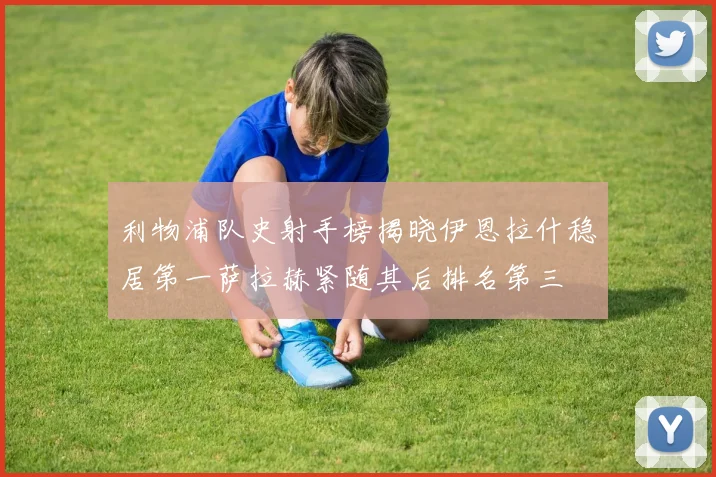 利物浦队史射手榜揭晓伊恩拉什稳居第一萨拉赫紧随其后排名第三