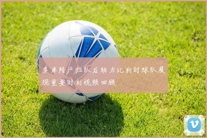 多库陪产归队后助力比利时球队展现重要时刻视频回顾