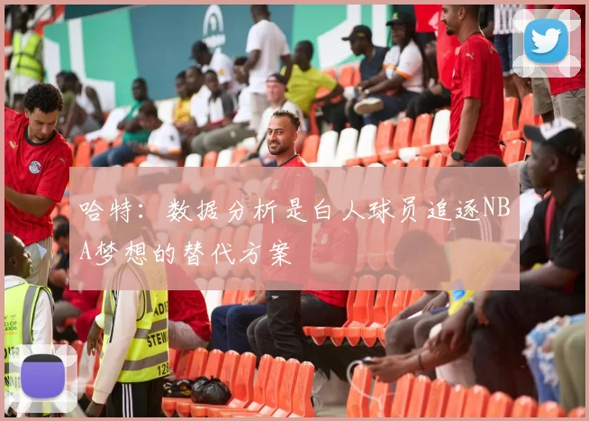 哈特：数据分析是白人球员追逐NBA梦想的替代方案