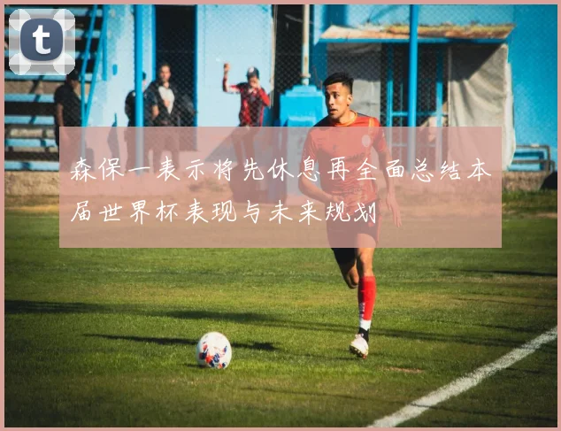 森保一表示将先休息再全面总结本届世界杯表现与未来规划