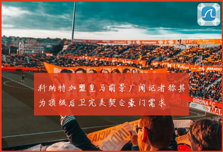 科纳特加盟皇马前景广阔记者称其为顶级后卫完美契合豪门需求