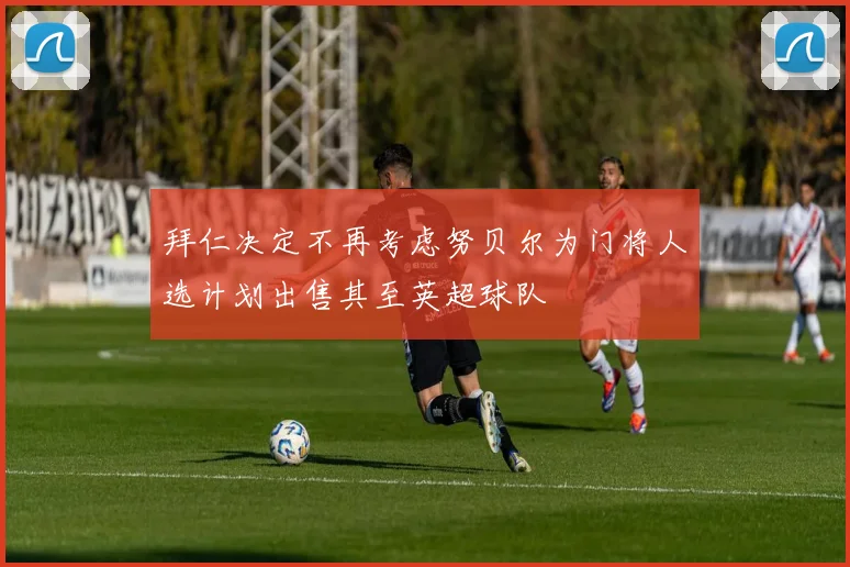 拜仁决定不再考虑努贝尔为门将人选计划出售其至英超球队