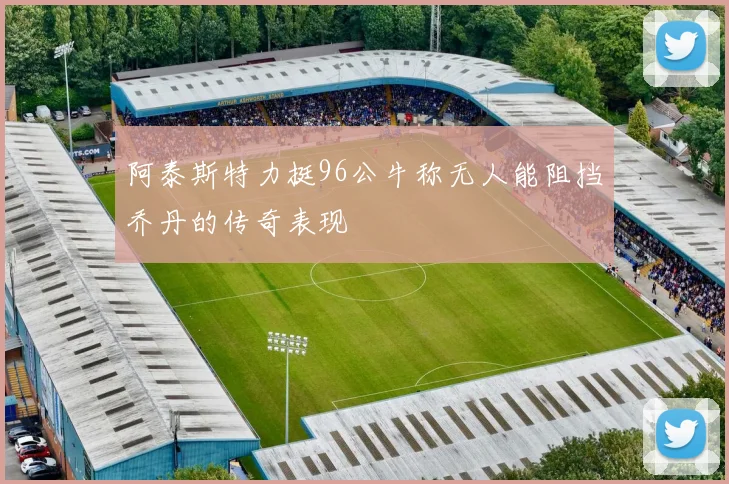 阿泰斯特力挺96公牛称无人能阻挡乔丹的传奇表现