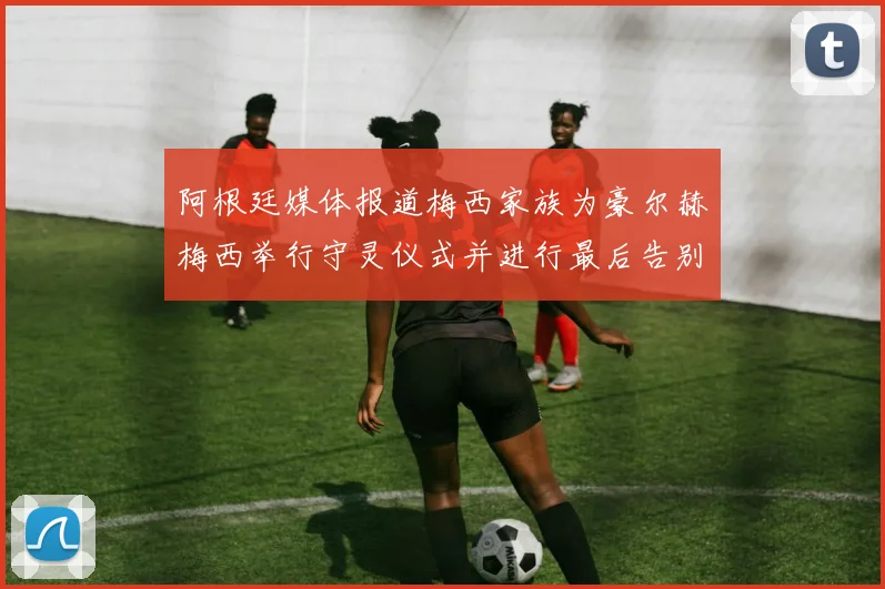 阿根廷媒体报道梅西家族为豪尔赫梅西举行守灵仪式并进行最后告别