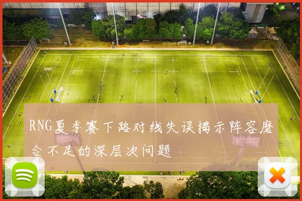 RNG夏季赛下路对线失误揭示阵容磨合不足的深层次问题