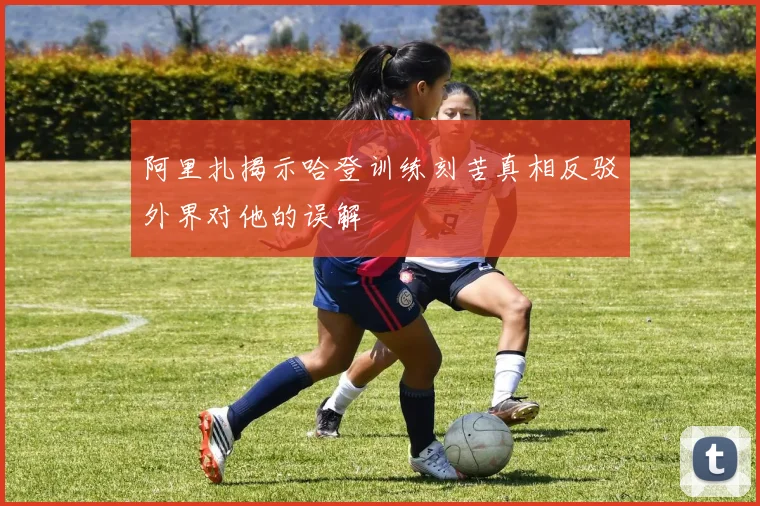 阿里扎揭示哈登训练刻苦真相反驳外界对他的误解