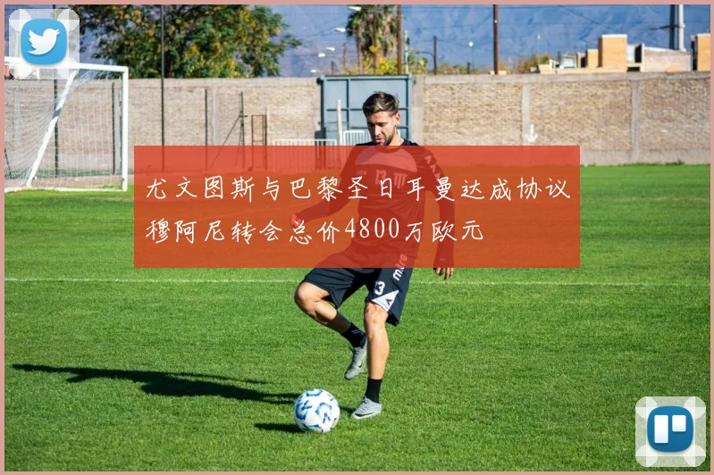 尤文图斯与巴黎圣日耳曼达成协议穆阿尼转会总价4800万欧元