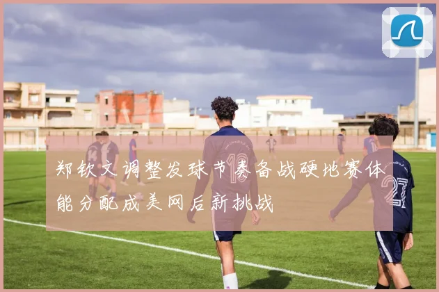 郑钦文调整发球节奏备战硬地赛体能分配成美网后新挑战